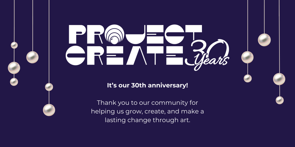 A flyer for the Project Create 30th Anniversary. Text: Project Create: 30 Years; It's our 30th anniversary! Thank you to our community for helping us grow, create, and make a lasting change through art.